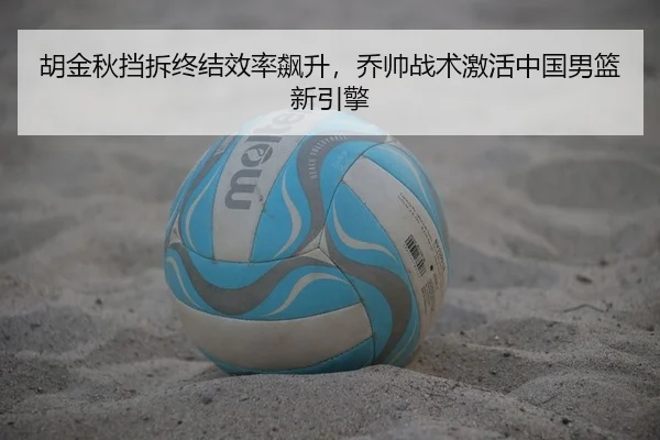 胡金秋挡拆终结效率飙升，乔帅战术激活中国男篮新引擎