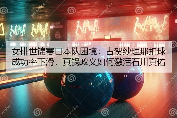 女排世锦赛日本队困境：古贺纱理那扣球成功率下滑，真锅政义如何激活石川真佑